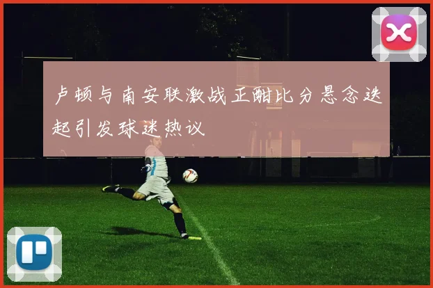 卢顿与南安联激战正酣比分悬念迭起引发球迷热议