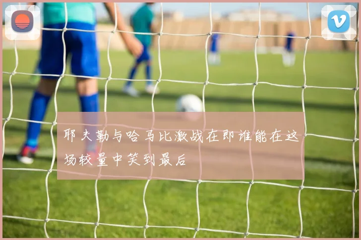 耶夫勒与哈马比激战在即谁能在这场较量中笑到最后