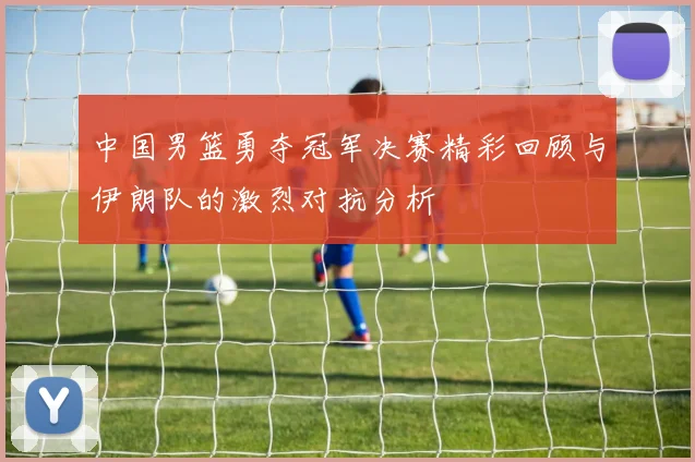 中国男篮勇夺冠军决赛精彩回顾与伊朗队的激烈对抗分析